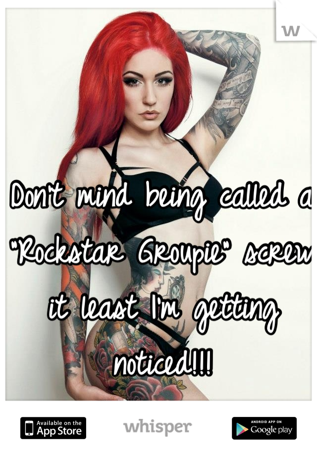 Don't mind being called a "Rockstar Groupie" screw it least I'm getting noticed!!!
