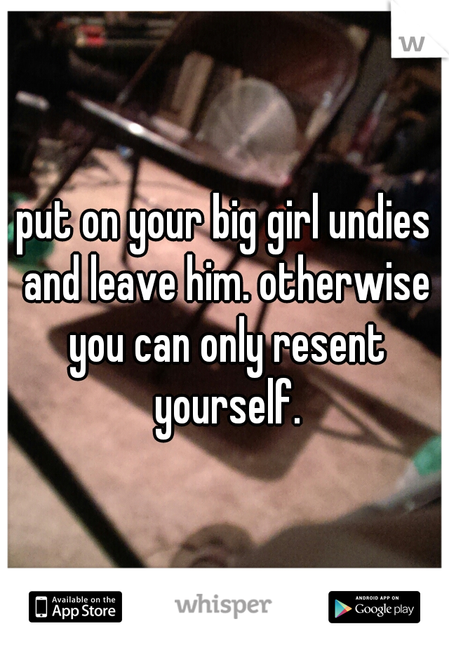 put on your big girl undies and leave him. otherwise you can only resent yourself.
