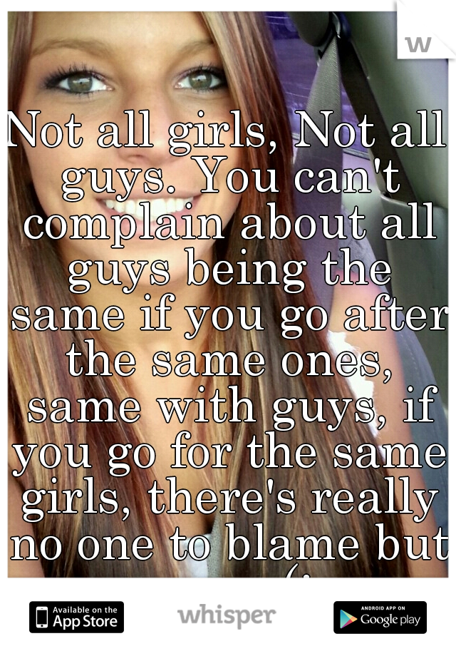 Not all girls, Not all guys. You can't complain about all guys being the same if you go after the same ones, same with guys, if you go for the same girls, there's really no one to blame but you .. (: