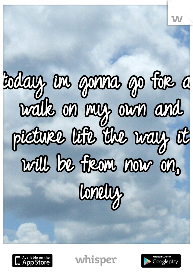 today im gonna go for a walk on my own and picture life the way it will be from now on, lonely