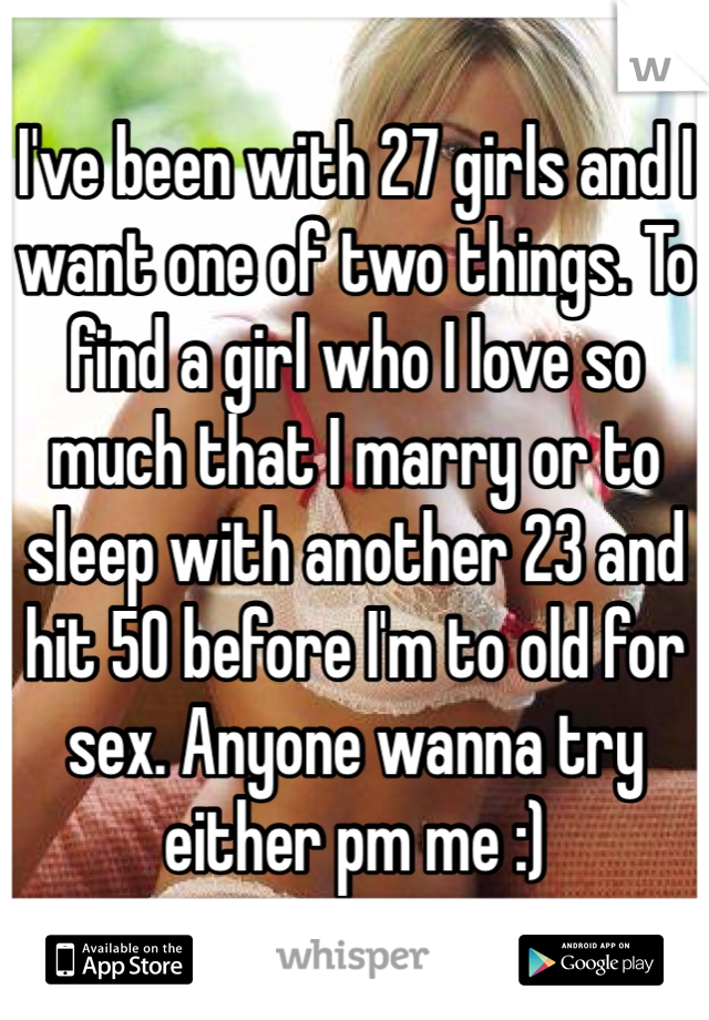 I've been with 27 girls and I want one of two things. To find a girl who I love so much that I marry or to sleep with another 23 and hit 50 before I'm to old for sex. Anyone wanna try either pm me :)
