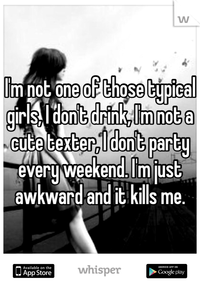 I'm not one of those typical girls, I don't drink, I'm not a cute texter, I don't party every weekend. I'm just awkward and it kills me.