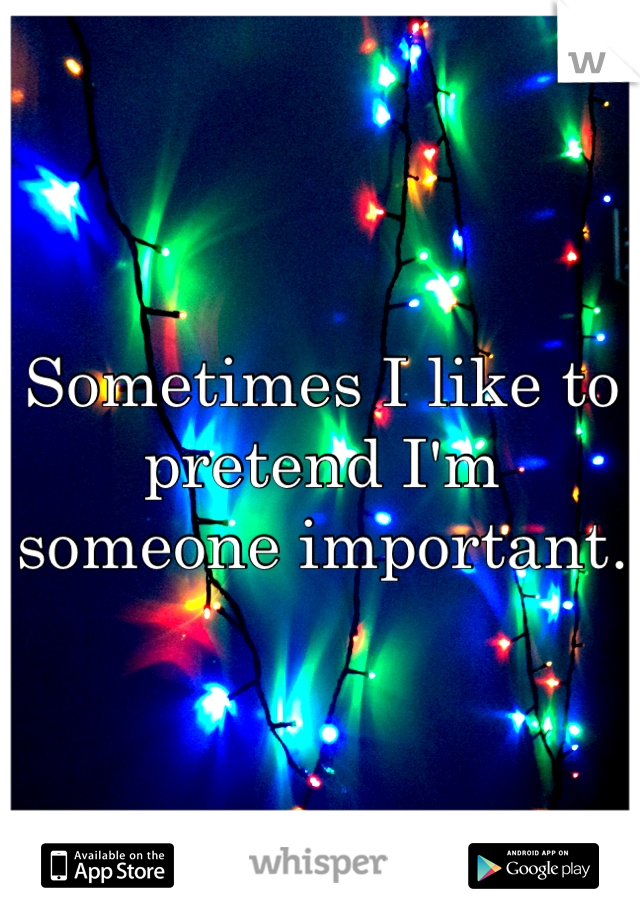 Sometimes I like to pretend I'm someone important.