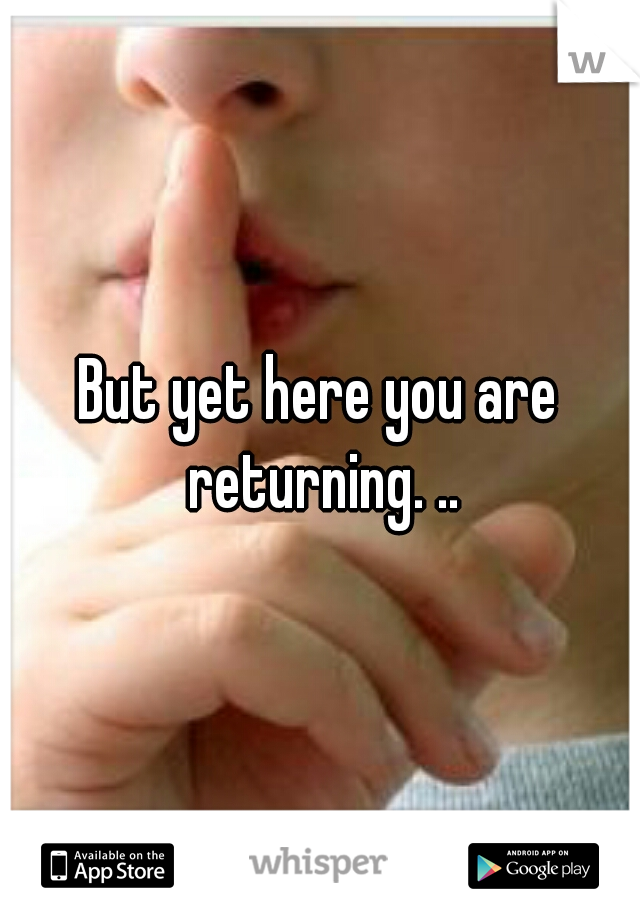 But yet here you are returning. ..