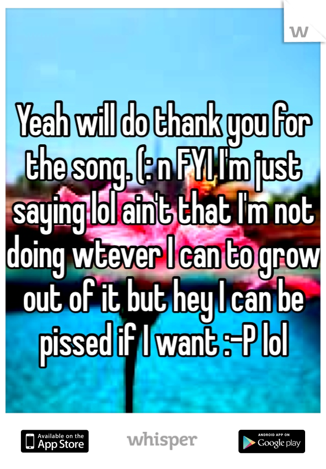 Yeah will do thank you for the song. (: n FYI I'm just saying lol ain't that I'm not doing wtever I can to grow out of it but hey I can be pissed if I want :-P lol