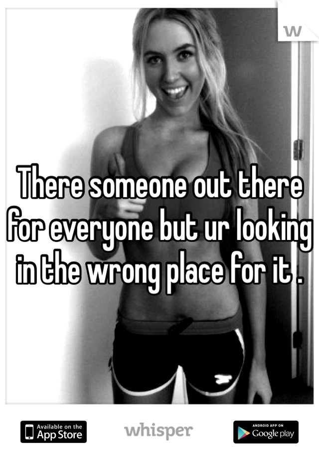 There someone out there for everyone but ur looking in the wrong place for it . 