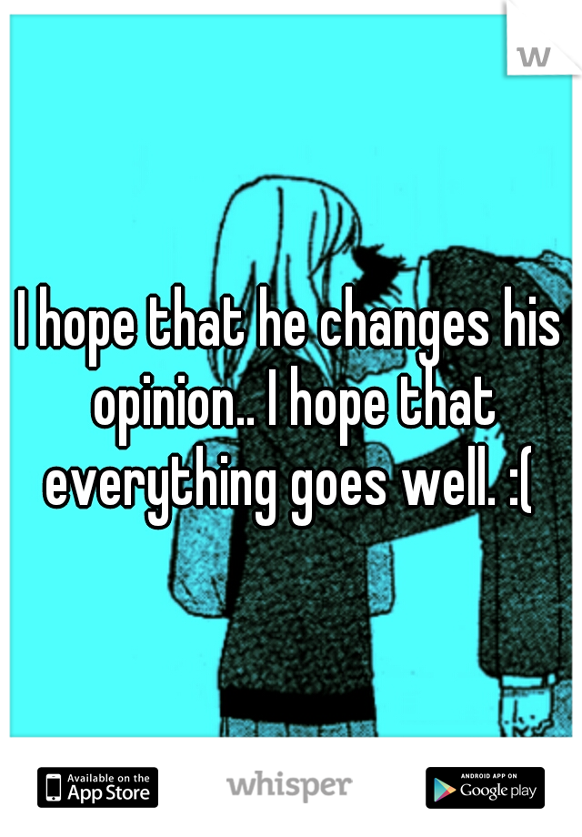 I hope that he changes his opinion.. I hope that everything goes well. :( 