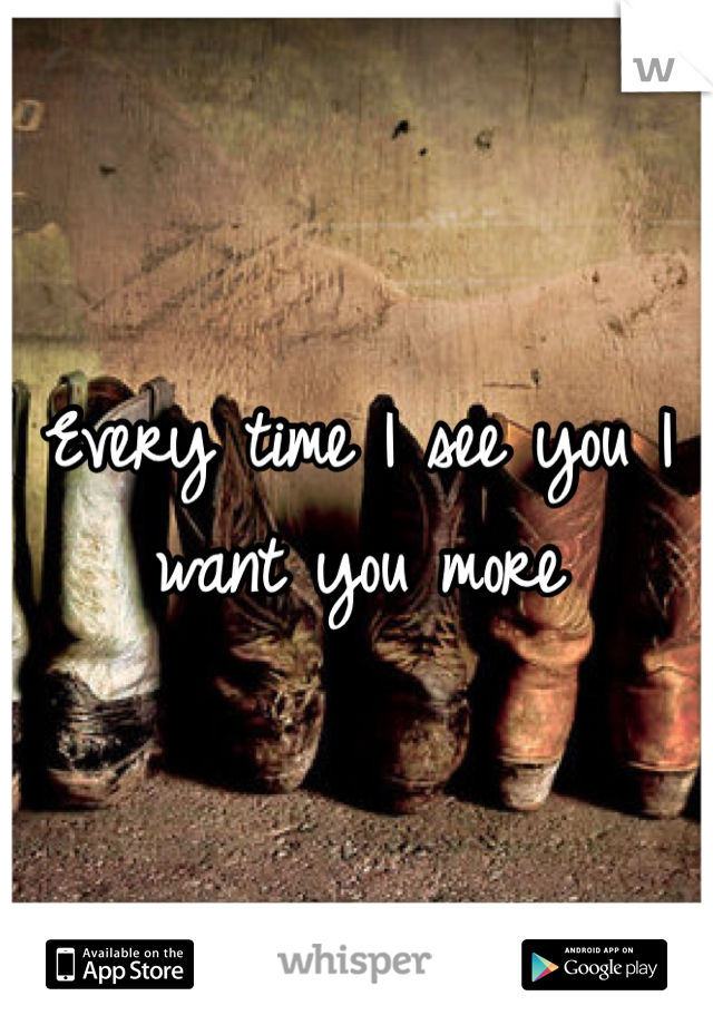 Every time I see you I want you more