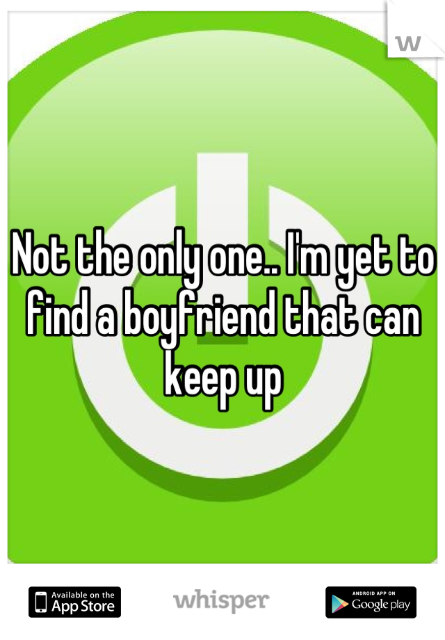 Not the only one.. I'm yet to find a boyfriend that can keep up