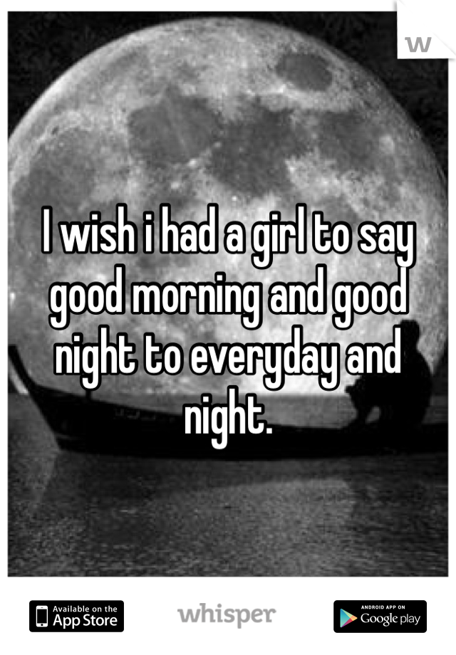 I wish i had a girl to say good morning and good night to everyday and night. 