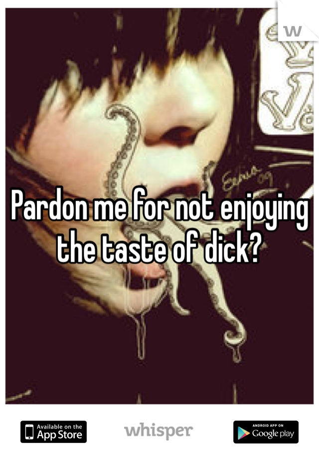 Pardon me for not enjoying the taste of dick?