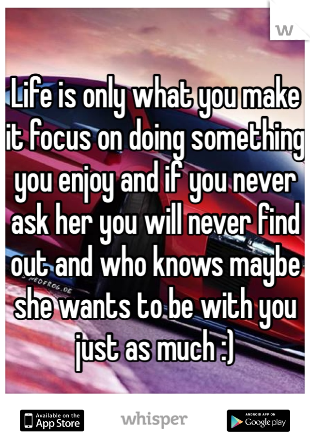 Life is only what you make it focus on doing something you enjoy and if you never ask her you will never find out and who knows maybe she wants to be with you just as much :)