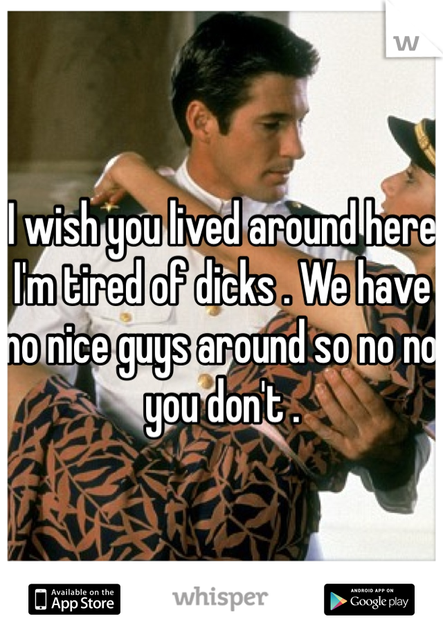 I wish you lived around here I'm tired of dicks . We have no nice guys around so no no you don't .