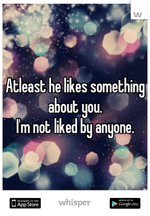 Atleast he likes something about you.
I'm not liked by anyone.