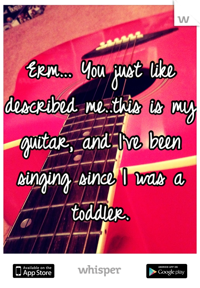 Erm... You just like described me..this is my guitar, and I've been singing since I was a toddler. 