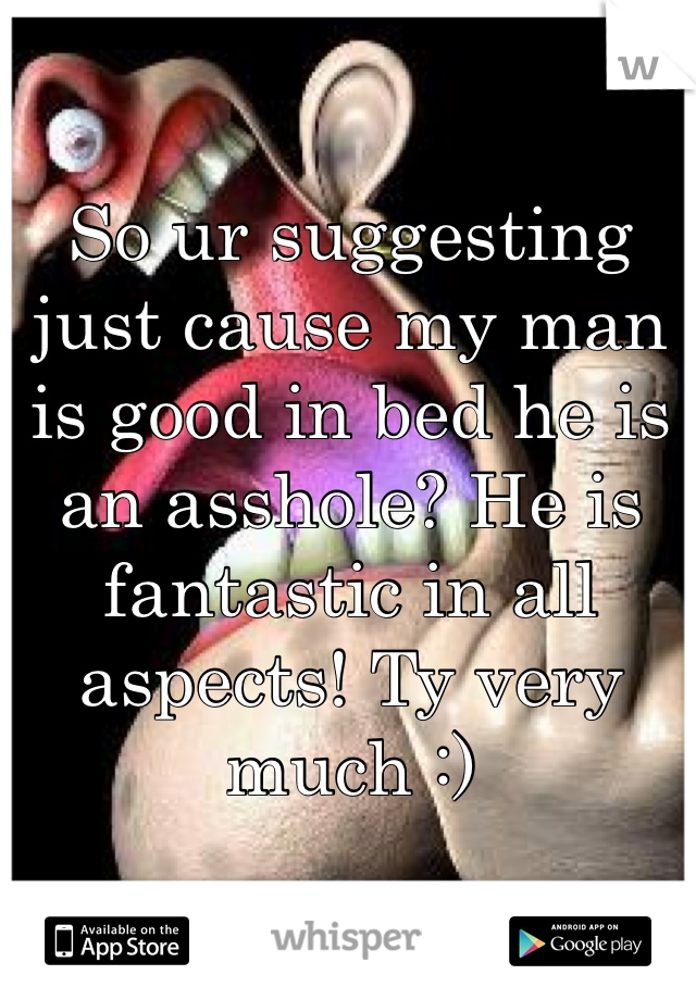 So ur suggesting just cause my man is good in bed he is an asshole? He is fantastic in all aspects! Ty very much :)