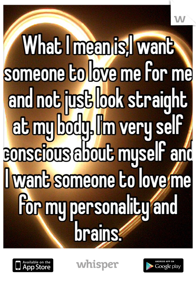 What I mean is,I want someone to love me for me and not just look straight at my body. I'm very self conscious about myself and I want someone to love me for my personality and brains.