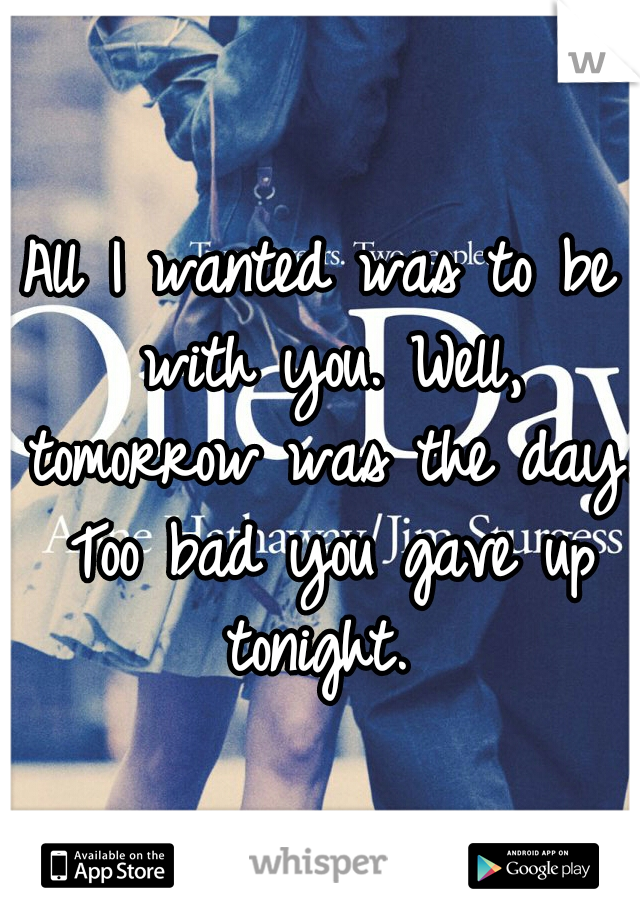 All I wanted was to be with you. Well, tomorrow was the day. Too bad you gave up tonight. 