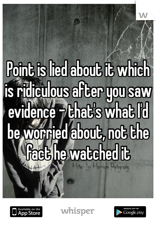 Point is lied about it which is ridiculous after you saw evidence - that's what I'd be worried about, not the fact he watched it