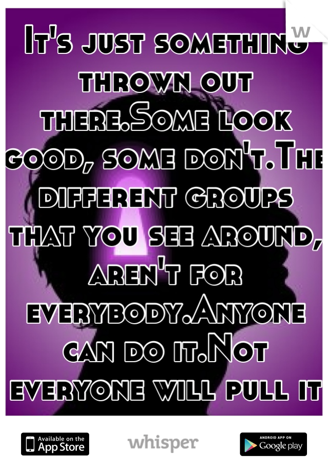It's just something thrown out there.Some look good, some don't.The different groups that you see around, aren't for everybody.Anyone can do it.Not everyone will pull it off.