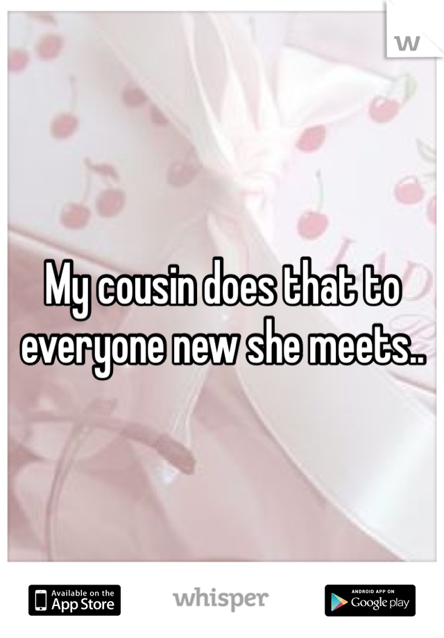 My cousin does that to everyone new she meets..