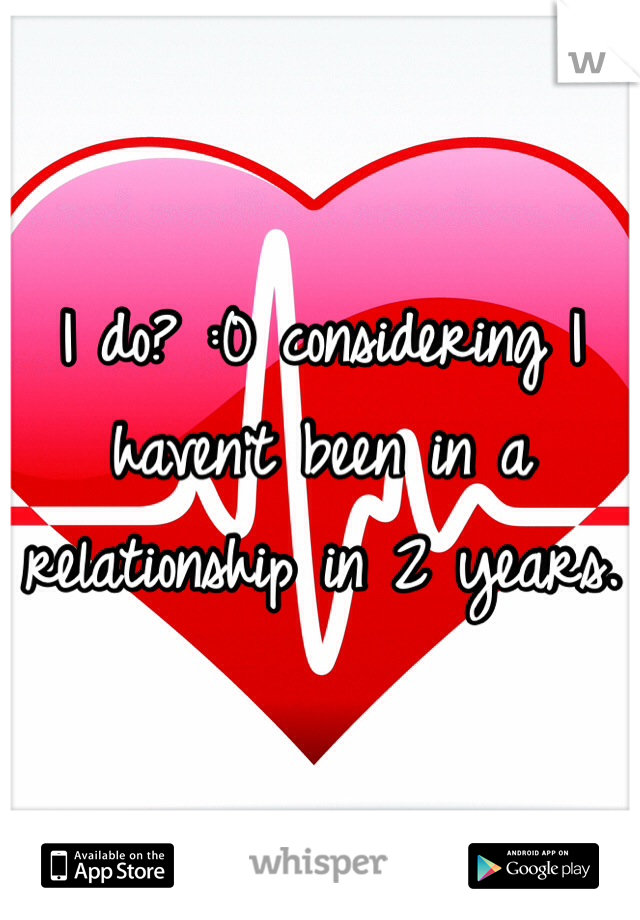 I do? :0 considering I haven't been in a relationship in 2 years.