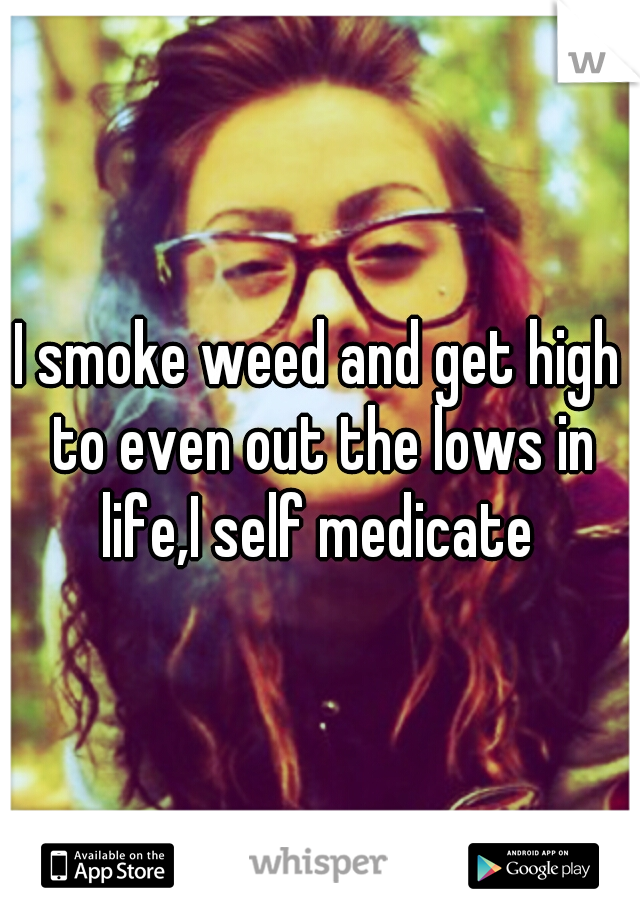 I smoke weed and get high to even out the lows in life,I self medicate 