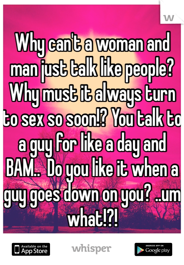 Why can't a woman and man just talk like people? Why must it always turn to sex so soon!? You talk to a guy for like a day and BAM..  Do you like it when a guy goes down on you? ..um what!?! 
