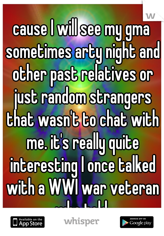 cause I will see my gma sometimes arty night and other past relatives or just random strangers that wasn't to chat with me. it's really quite interesting I once talked with a WWI war veteran who told 