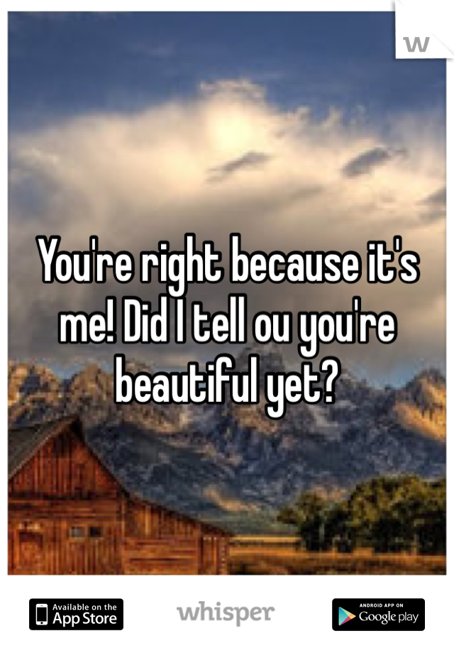 You're right because it's me! Did I tell ou you're beautiful yet?