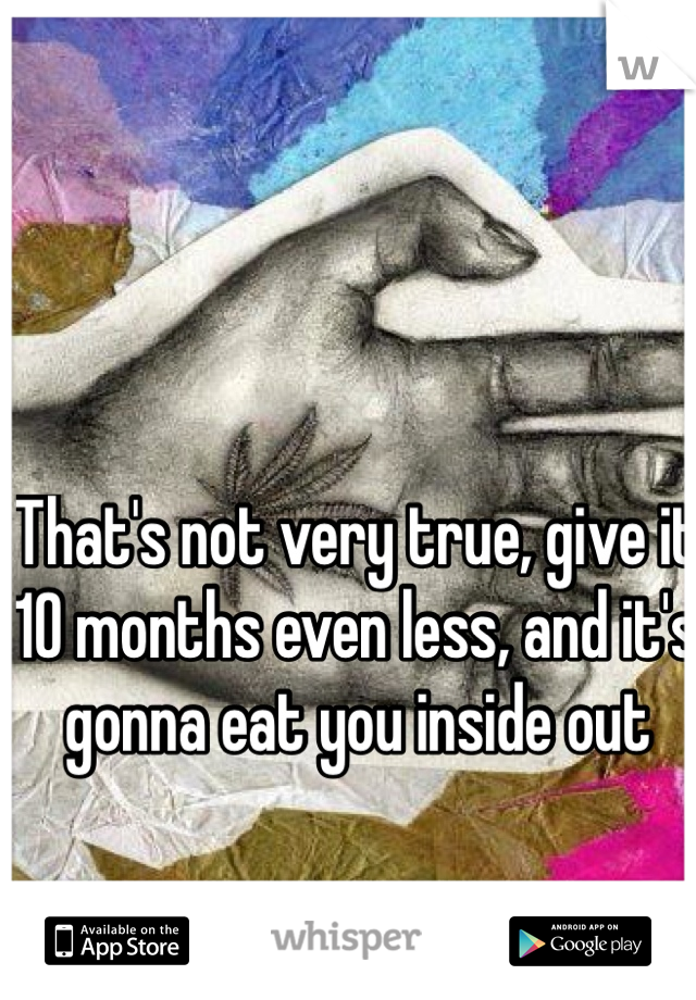 That's not very true, give it 10 months even less, and it's gonna eat you inside out 