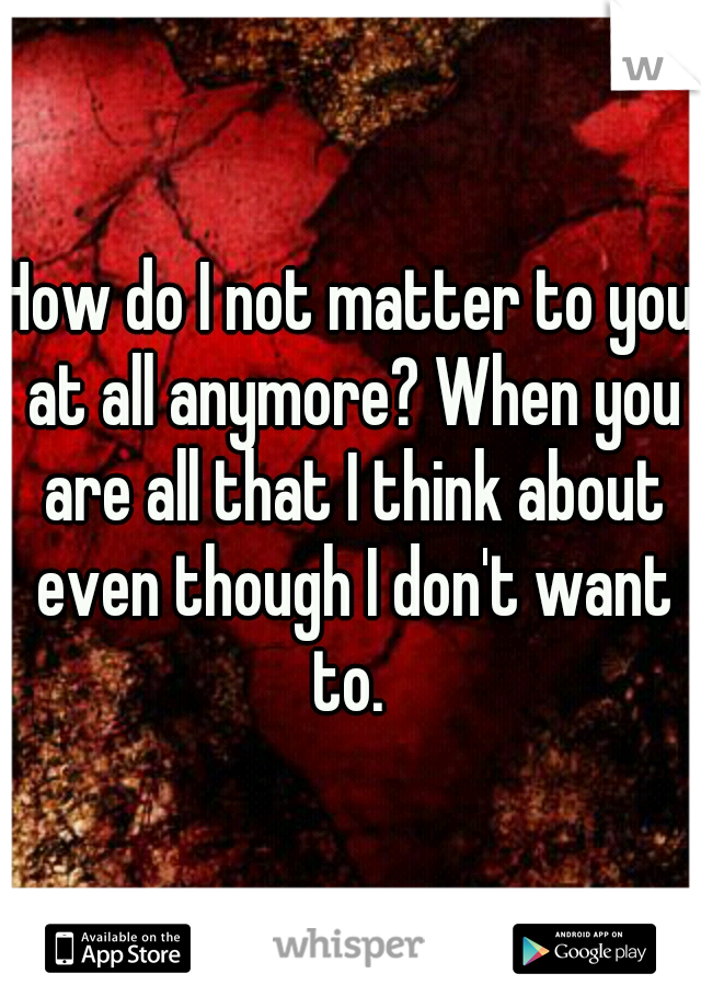 How do I not matter to you at all anymore? When you are all that I think about even though I don't want to. 