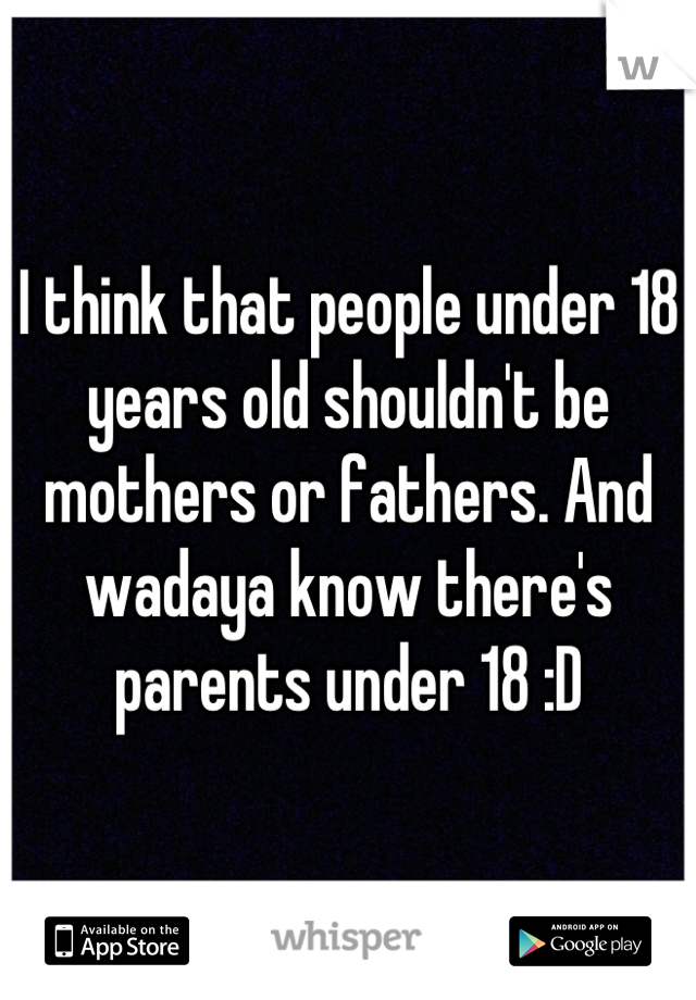 I think that people under 18 years old shouldn't be mothers or fathers. And wadaya know there's parents under 18 :D