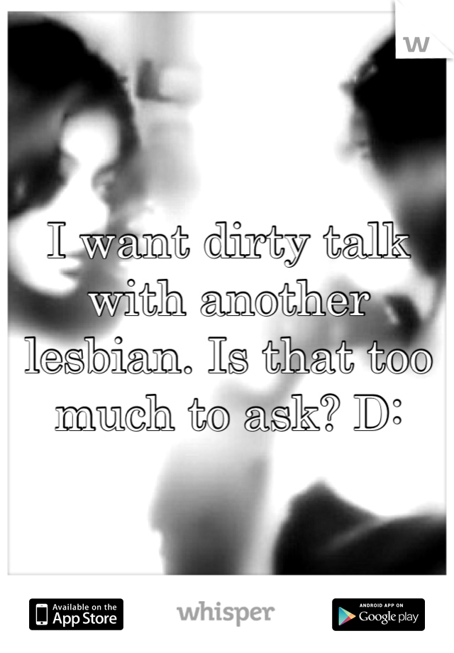 I want dirty talk with another lesbian. Is that too much to ask? D: