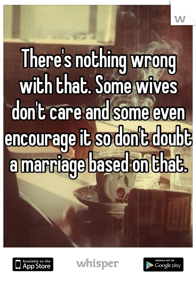 There's nothing wrong with that. Some wives don't care and some even encourage it so don't doubt a marriage based on that. 