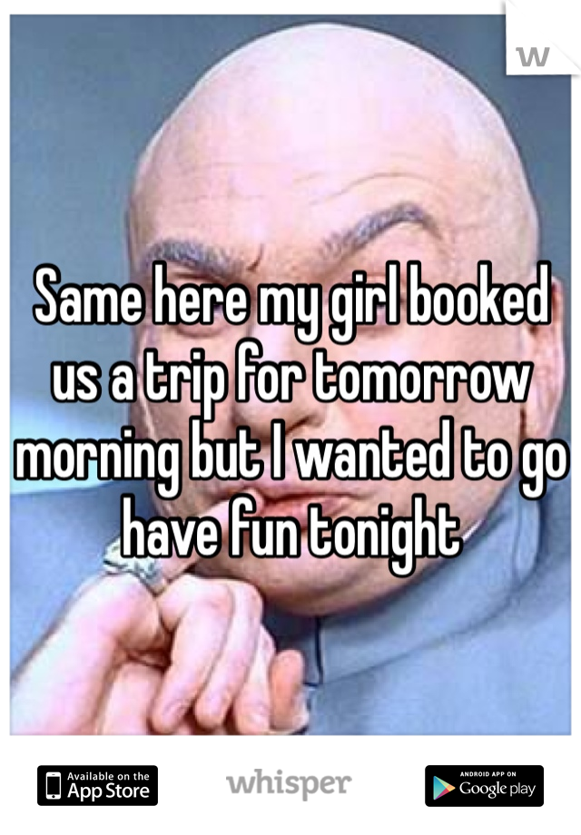 Same here my girl booked us a trip for tomorrow morning but I wanted to go have fun tonight