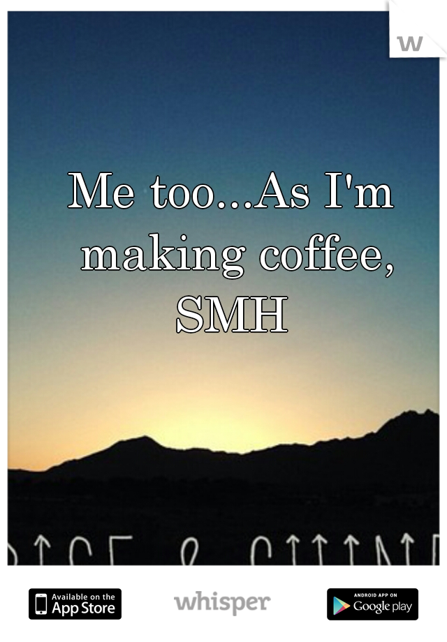 Me too...As I'm making coffee, SMH 