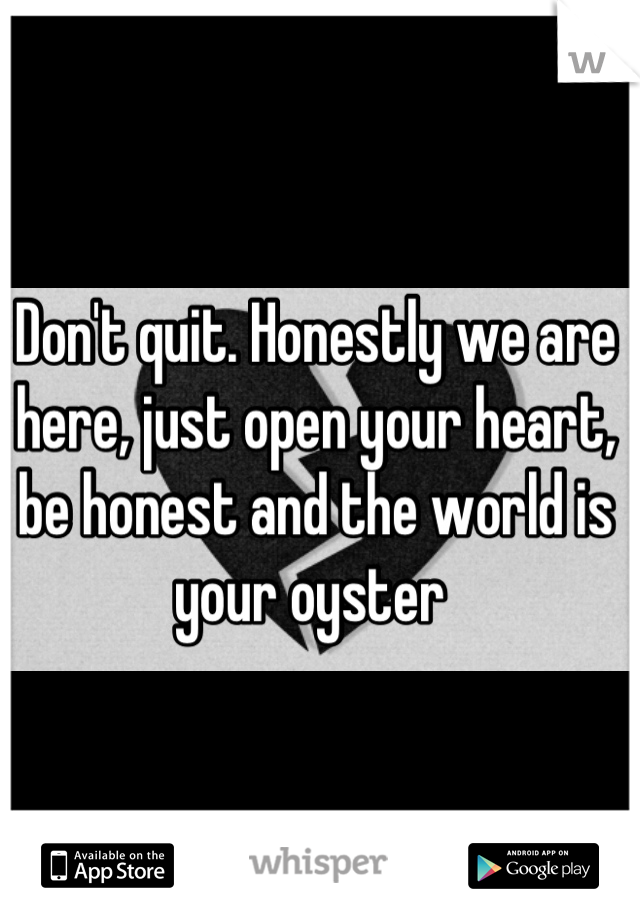 Don't quit. Honestly we are here, just open your heart, be honest and the world is your oyster 