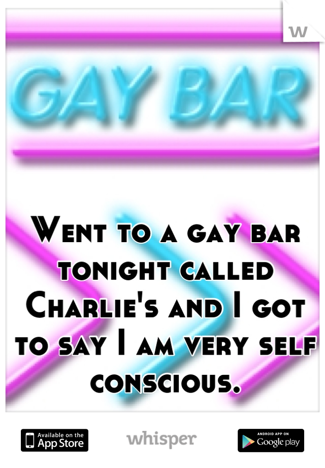 Went to a gay bar tonight called Charlie's and I got to say I am very self conscious.