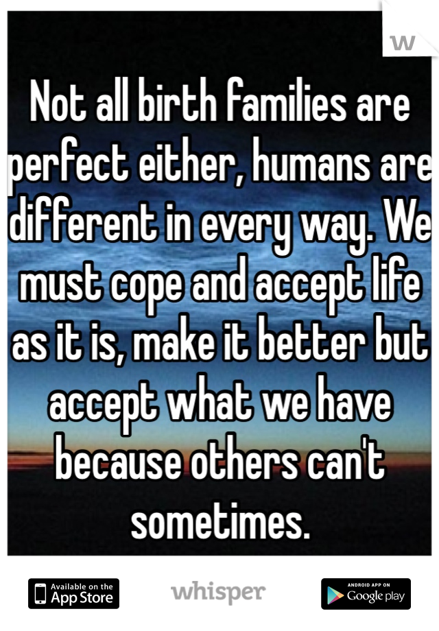 Not all birth families are perfect either, humans are different in every way. We must cope and accept life as it is, make it better but accept what we have because others can't sometimes. 