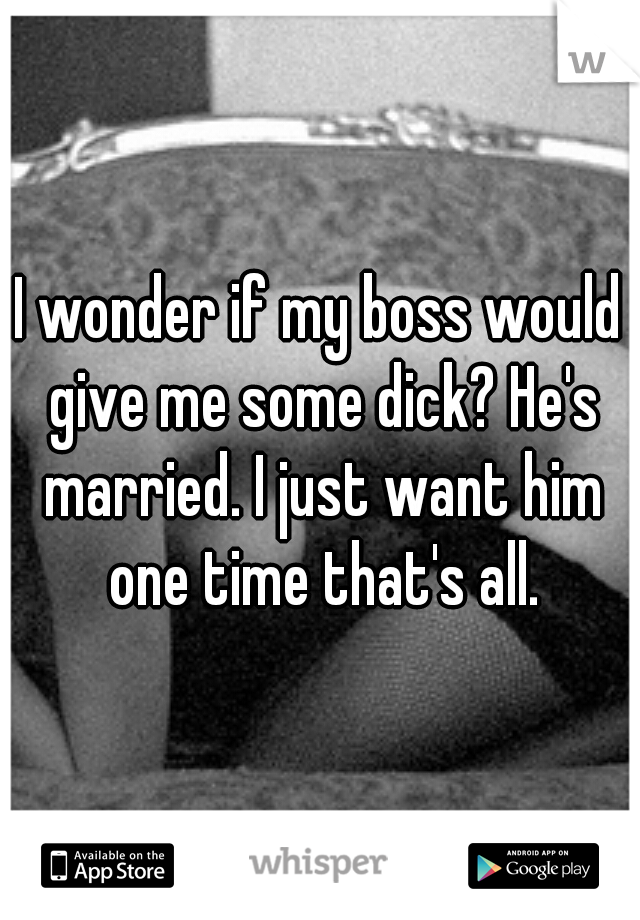 I wonder if my boss would give me some dick? He's married. I just want him one time that's all.