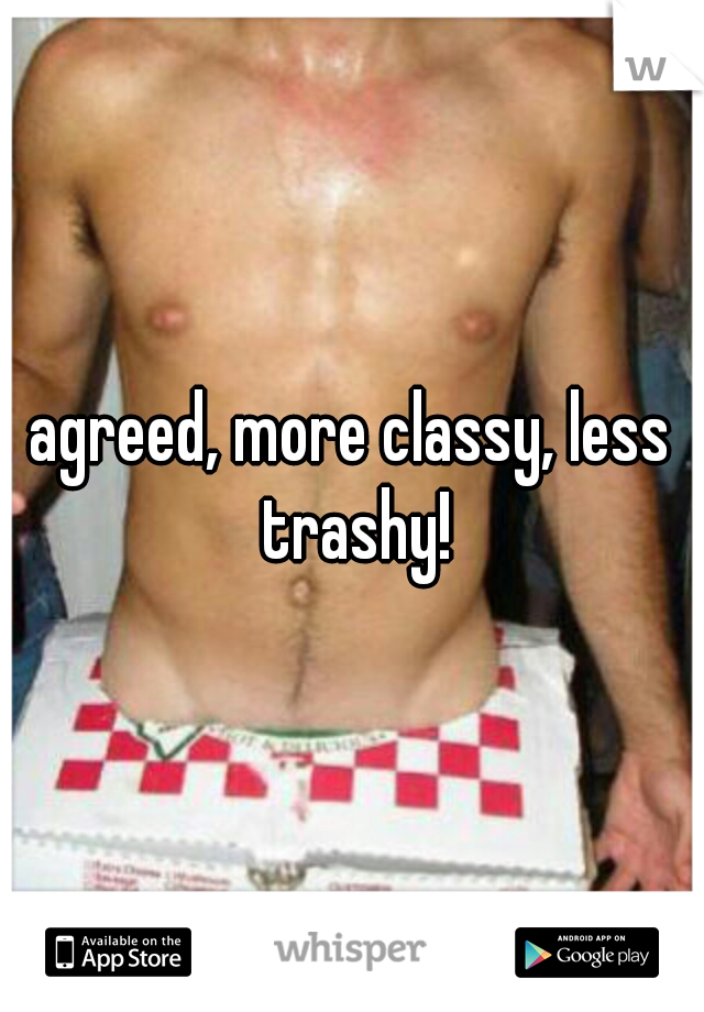 agreed, more classy, less trashy!
