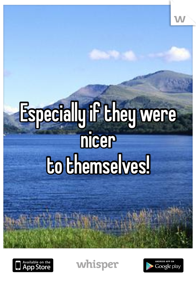 Especially if they were nicer
to themselves!