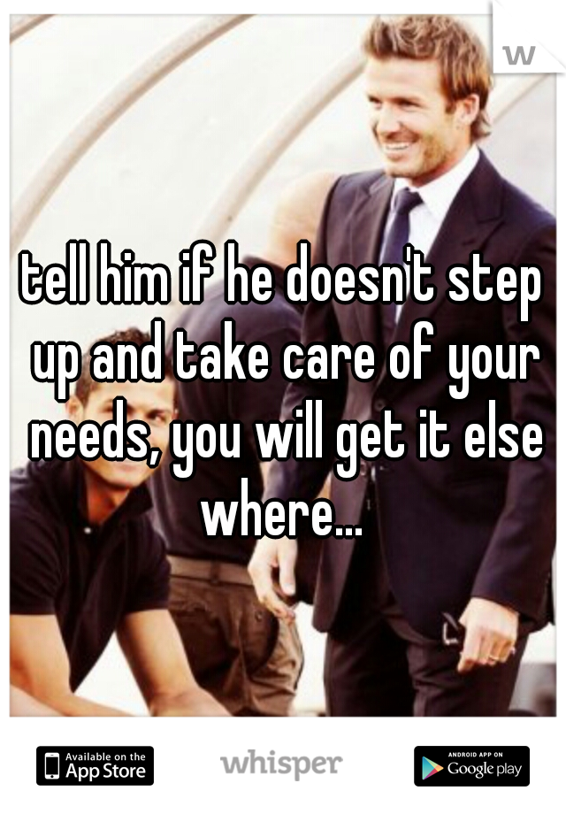 tell him if he doesn't step up and take care of your needs, you will get it else where... 