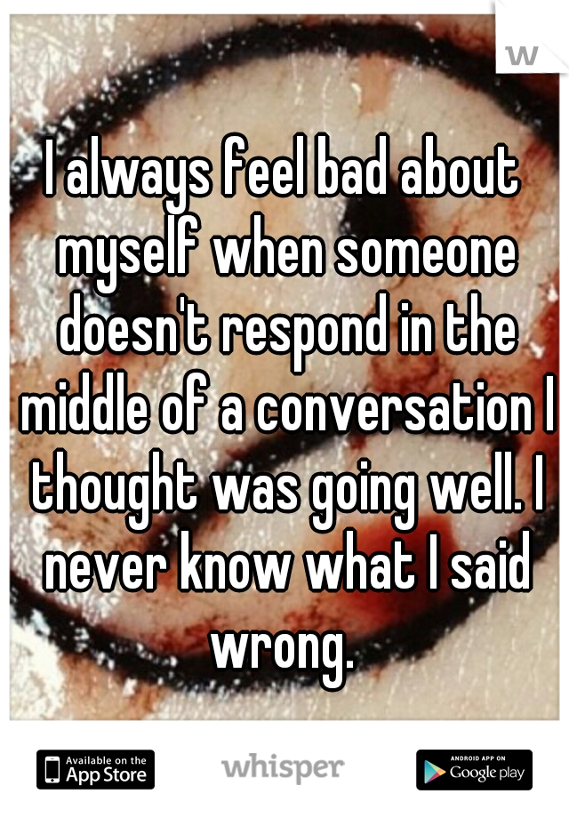 I always feel bad about myself when someone doesn't respond in the middle of a conversation I thought was going well. I never know what I said wrong. 
