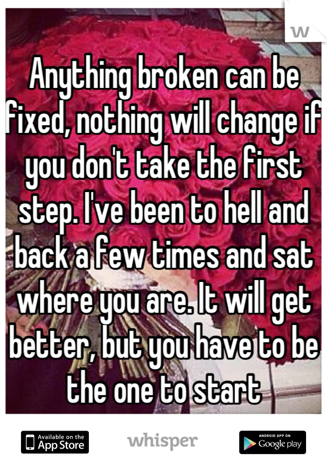 Anything broken can be fixed, nothing will change if you don't take the first step. I've been to hell and back a few times and sat where you are. It will get better, but you have to be the one to start