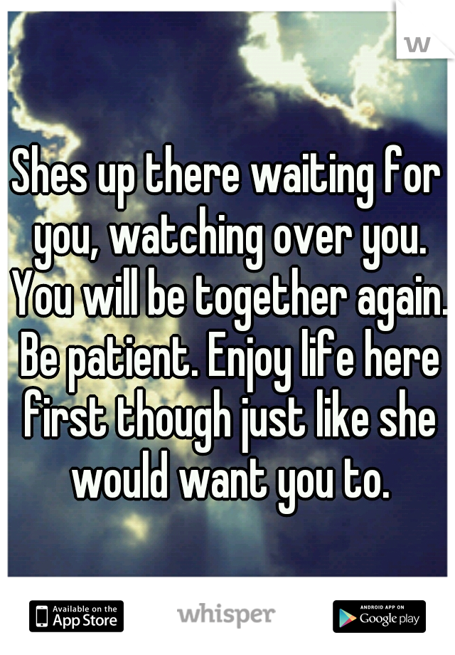 Shes up there waiting for you, watching over you. You will be together again. Be patient. Enjoy life here first though just like she would want you to.