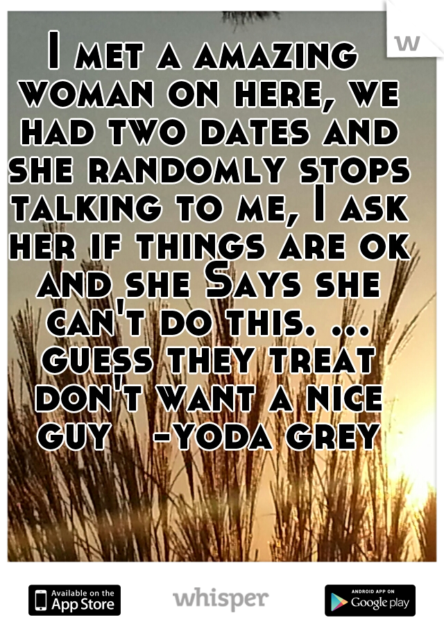 I met a amazing woman on here, we had two dates and she randomly stops talking to me, I ask her if things are ok and she Says she can't do this. ... guess they treat don't want a nice guy

-yoda grey