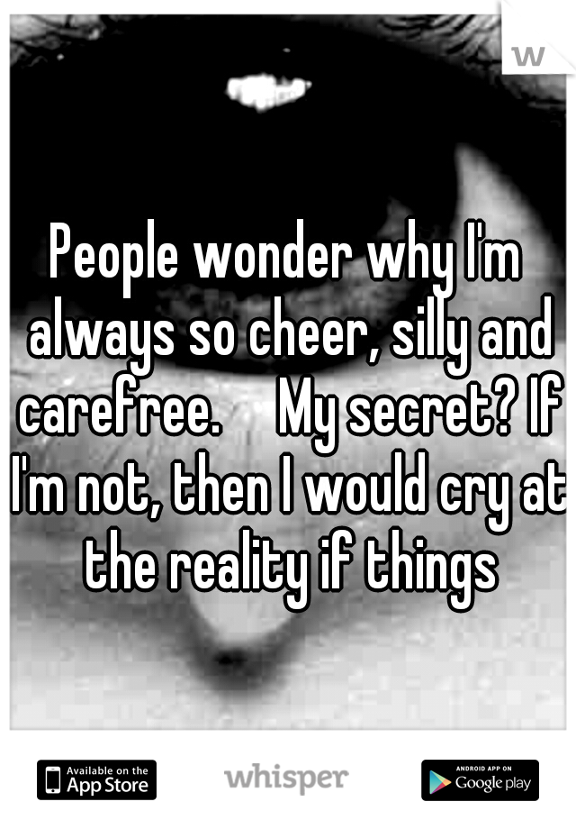 People wonder why I'm always so cheer, silly and carefree.

My secret? If I'm not, then I would cry at the reality if things