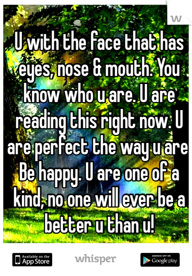U with the face that has eyes, nose & mouth. You know who u are. U are reading this right now. U are perfect the way u are. Be happy. U are one of a kind, no one will ever be a better u than u!